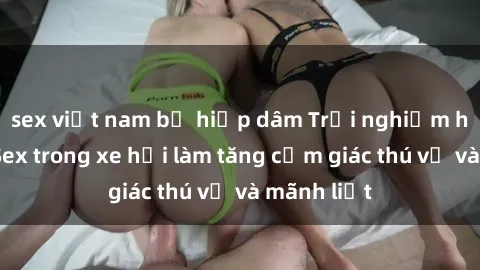 sex việt nam bị hiếp dâm Trải nghiệm hứa hẹn: Sex trong xe hơi làm tăng cảm giác thú vị và mãnh liệt