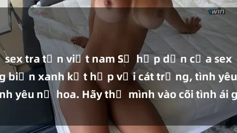 sex tra tấn việt nam Sự hấp dẫn của sex bãi biển: Khi sóng biển xanh kết hợp với cát trắng, tình yêu nở hoa. Hãy thả mình vào cõi tình ái giữa sóng biển!