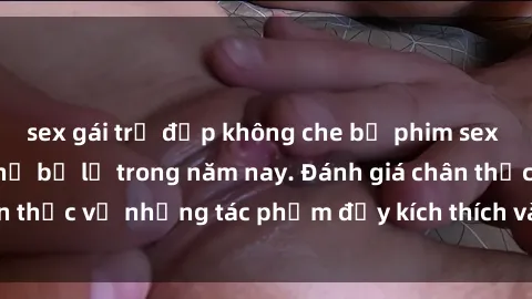 sex gái trẻ đẹp không che bộ phim sex  đáng xem không thể bỏ lỡ trong năm nay. Đánh giá chân thực về những tác phẩm đầy kích thích và hấp dẫn này.