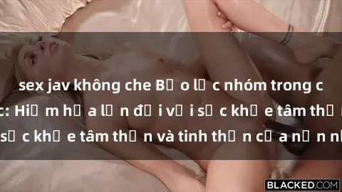 sex jav không che Bạo lực nhóm trong các hành vi tình dục: Hiểm họa lớn đối với sức khỏe tâm thần và tinh thần của nạn nhân.