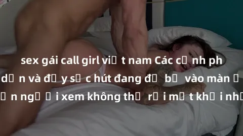 sex gái call girl việt nam Các cảnh phim sex bukkake hấp dẫn và đầy sức hút đang đổ bộ vào màn ảnh, khiến người xem không thể rời mắt khỏi những cảnh quay đầy kích thích.