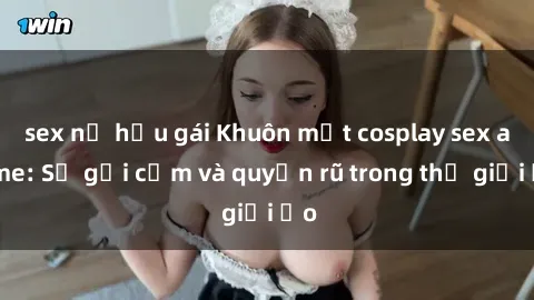 sex nữ hầu gái Khuôn mặt cosplay sex anime: Sự gợi cảm và quyến rũ trong thế giới ảo