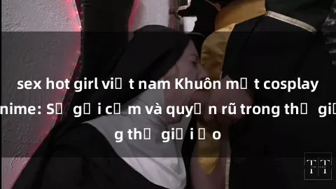 sex hot girl việt nam Khuôn mặt cosplay sex anime: Sự gợi cảm và quyến rũ trong thế giới ảo