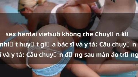 sex hentai vietsub không che Chuyện kể về cuộc tình đầy nhiệt huyết giữa bác sĩ và y tá: Câu chuyện đằng sau màn áo trắng