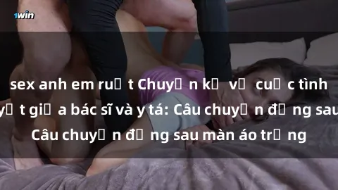 sex anh em ruột Chuyện kể về cuộc tình đầy nhiệt huyết giữa bác sĩ và y tá: Câu chuyện đằng sau màn áo trắng