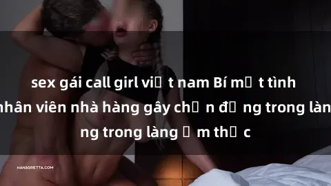 sex gái call girl việt nam Bí mật tình dục giữa nhân viên nhà hàng gây chấn động trong làng ẩm thực