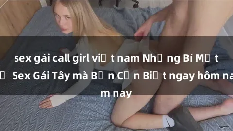 sex gái call girl việt nam Những Bí Mật về Sex Gái Tây mà Bạn Cần Biết ngay hôm nay