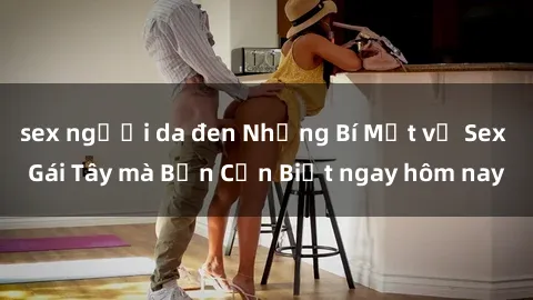 sex người da đen Những Bí Mật về Sex Gái Tây mà Bạn Cần Biết ngay hôm nay