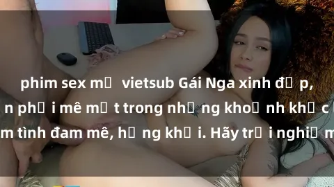 phim sex mỹ vietsub Gái Nga xinh đẹp, tài năng khiến bạn phải mê mệt trong những khoảnh khắc làm tình đam mê, hứng khởi. Hãy trải nghiệm cùng họ ngay hôm nay!