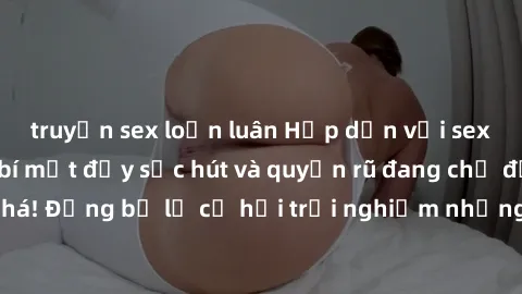 truyện sex loạn luân Hấp dẫn với sex Mỹ đen: Những bí mật đầy sức hút và quyến rũ đang chờ đợi bạn khám phá! Đừng bỏ lỡ cơ hội trải nghiệm những khoảnh khắc mãnh liệt và đam mê!