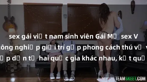 sex gái việt nam sinh viên Gái Mỹ sex Việt Nam: Khi nền công nghiệp giải trí gặp phong cách thú vị và hấp dẫn từ hai quốc gia khác nhau, kết quả thú vị không thể bỏ qua.