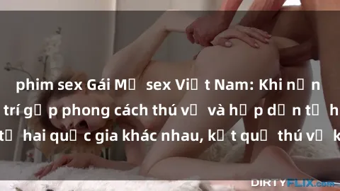 phim sex Gái Mỹ sex Việt Nam: Khi nền công nghiệp giải trí gặp phong cách thú vị và hấp dẫn từ hai quốc gia khác nhau, kết quả thú vị không thể bỏ qua.