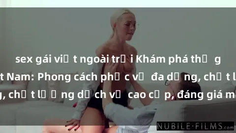 sex gái việt ngoài trời Khám phá thế giới của gái gọi Việt Nam: Phong cách phục vụ đa dạng, chất lượng dịch vụ cao cấp, đáng giá mọi khoản chi phí
