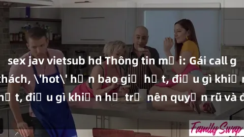 sex jav vietsub hd Thông tin mới: Gái call girl Việt Nam đắt khách, 'hot' hơn bao giờ hết, điều gì khiến họ trở nên quyến rũ và đáng chú ý?
