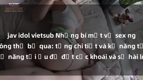 jav idol vietsub Những bí mật về sex người lớn mà bạn không thể bỏ qua: từng chi tiết và kỹ năng tối ưu để đạt cực khoái và sự hài lòng tối đa.