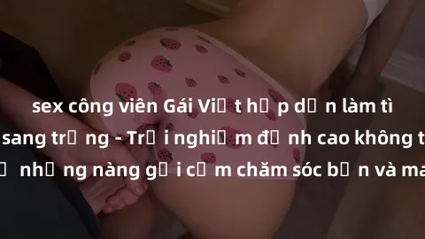 sex công viên Gái Việt hấp dẫn làm tình tại khách sạn sang trọng - Trải nghiệm đỉnh cao không thể bỏ lỡ! Hãy để những nàng gợi cảm chăm sóc bạn và mang đến cho bạn những phút giây đê mê không thể quên