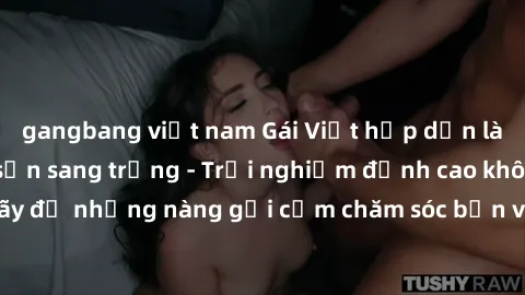 gangbang việt nam Gái Việt hấp dẫn làm tình tại khách sạn sang trọng - Trải nghiệm đỉnh cao không thể bỏ lỡ! Hãy để những nàng gợi cảm chăm sóc bạn và mang đến cho bạn những phút giây đê mê không thể