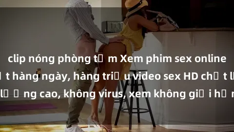 clip nóng phòng tắm Xem phim sex online miễn phí, cập nhật hàng ngày, hàng triệu video sex HD chất lượng cao, không virus, xem không giới hạn, hoàn toàn miễn phí.