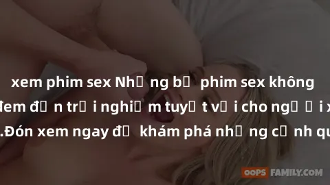 xem phim sex Những bộ phim sex không che HD đỉnh cao, đem đến trải nghiệm tuyệt vời cho người xem.Đón xem ngay để khám phá những cảnh quay đẹp mắt và kích thích.