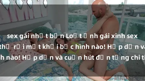 sex gái nhật bản Loạt ảnh gái xinh sex nóng bỏng, không thể rời mắt khỏi bức hình nào! Hấp dẫn và cuốn hút đến từng chi tiết.