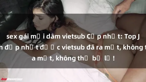 sex gái mại dâm vietsub Cập nhật: Top JAV idol xinh đẹp nhất được vietsub đã ra mắt, không thể bỏ lỡ!