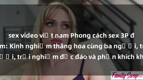 sex video việt nam Phong cách sex 3P độc đáo tại Việt Nam: Kinh nghiệm thăng hoa cùng ba người, trải nghiệm độc đáo và phấn khích không thể bỏ lỡ!