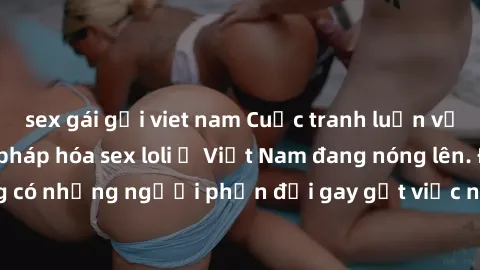 sex gái gọi viet nam Cuộc tranh luận về việc có nên hợp pháp hóa sex loli ở Việt Nam đang nóng lên. Đồng thời, cũng có những người phản đối gay gắt việc này vì lo ngại về tác động tiêu cực lên trẻ em