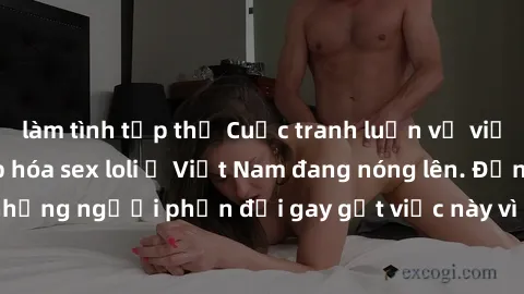 làm tình tập thể Cuộc tranh luận về việc có nên hợp pháp hóa sex loli ở Việt Nam đang nóng lên. Đồng thời, cũng có những người phản đối gay gắt việc này vì lo ngại về tác động tiêu cực lên trẻ em và x