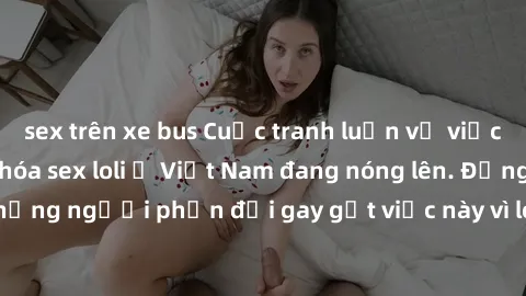 sex trên xe bus Cuộc tranh luận về việc có nên hợp pháp hóa sex loli ở Việt Nam đang nóng lên. Đồng thời, cũng có những người phản đối gay gắt việc này vì lo ngại về tác động tiêu cực lên trẻ em và xã