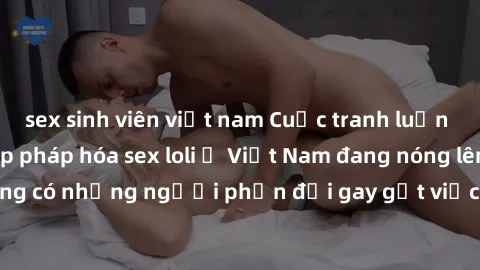sex sinh viên việt nam Cuộc tranh luận về việc có nên hợp pháp hóa sex loli ở Việt Nam đang nóng lên. Đồng thời, cũng có những người phản đối gay gắt việc này vì lo ngại về tác động tiêu cực lên trẻ e