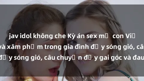 jav idol không che Kỳ án sex mẹ con Việt Nam: Sự sở hữu và xâm phạm trong gia đình đầy sóng gió, câu chuyện đầy gai góc và đau lòng.