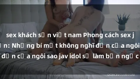 sex khách sạn việt nam Phong cách sex jav idol siêu hấp dẫn: Những bí mật không nghĩ đến của ngôi sao jav idol sẽ làm bạn ngạc nhiên!