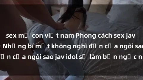sex mẹ con việt nam Phong cách sex jav idol siêu hấp dẫn: Những bí mật không nghĩ đến của ngôi sao jav idol sẽ làm bạn ngạc nhiên!