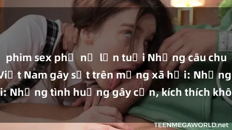phim sex phụ nữ lớn tuổi Những câu chuyện sex sinh viên Việt Nam gây sốt trên mạng xã hội: Những tình huống gây cấn, kích thích không thể bỏ qua