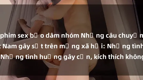phim sex bạo dâm nhóm Những câu chuyện sex sinh viên Việt Nam gây sốt trên mạng xã hội: Những tình huống gây cấn, kích thích không thể bỏ qua