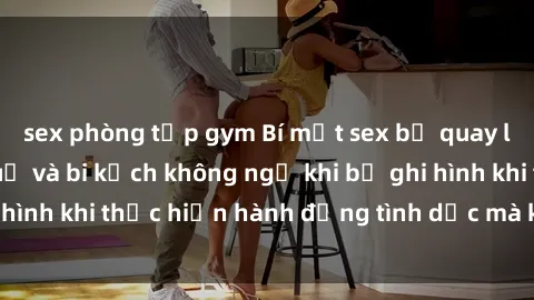 sex phòng tập gym Bí mật sex bị quay lén: Những hậu quả và bi kịch không ngờ khi bị ghi hình khi thực hiện hành động tình dục mà không biết.