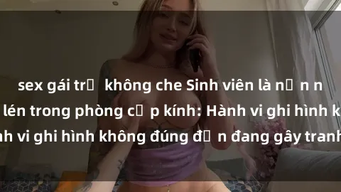 sex gái trẻ không che Sinh viên là nạn nhân của video quay lén trong phòng cấp kính: Hành vi ghi hình không đúng đắn đang gây tranh cãi lớn
