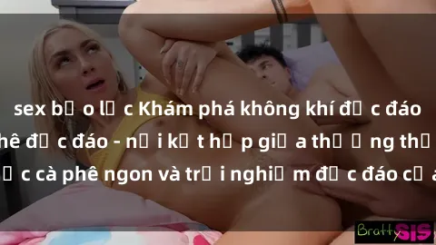 sex bạo lực Khám phá không khí độc đáo tại sex quán cà phê độc đáo - nơi kết hợp giữa thưởng thức cà phê ngon và trải nghiệm độc đáo của không gian sex shop.