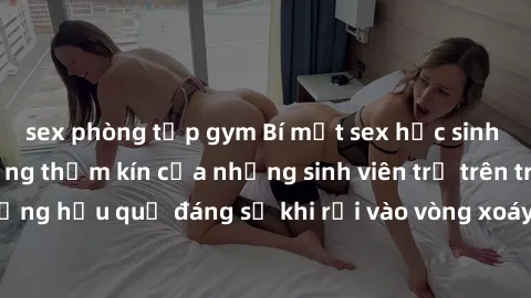 sex phòng tập gym Bí mật sex học sinh không che: Cuộc sống thầm kín của những sinh viên trẻ trên trường. Những hậu quả đáng sợ khi rơi vào vòng xoáy của tình dục từ tuổi mới lớn.