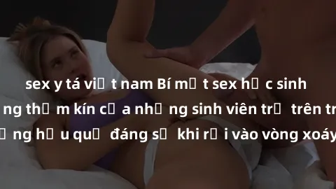 sex y tá việt nam Bí mật sex học sinh không che: Cuộc sống thầm kín của những sinh viên trẻ trên trường. Những hậu quả đáng sợ khi rơi vào vòng xoáy của tình dục từ tuổi mới lớn.