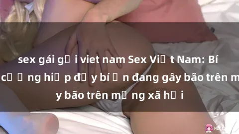 sex gái gọi viet nam Sex Việt Nam: Bí mật về vụ cưỡng hiếp đầy bí ẩn đang gây bão trên mạng xã hội