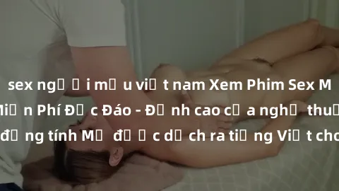 sex người mẫu việt nam Xem Phim Sex Mỹ Vietsub Online Miễn Phí Độc Đáo - Đỉnh cao của nghệ thuật đồng tính Mỹ được dịch ra tiếng Việt cho người xem hiểu rõ hơn.