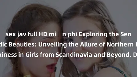 sex jav full HD miễn phí Exploring the Sensual Charms of Nordic Beauties: Unveiling the Allure of Northern European Sexiness in Girls from Scandinavia and Beyond. Discover the Seductive Secrets of Nor