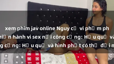 xem phim jav online Nguy cơ vi phạm pháp luật khi thực hiện hành vi sex nơi công cộng: Hậu quả và hình phạt có thể đối mặt