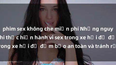 phim sex không che miễn phí Những nguyên tắc cần nhớ khi thực hiện hành vi sex trong xe hơi để đảm bảo an toàn và tránh rủi ro.