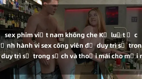 sex phim việt nam không che Kỷ luật ở công viên: Chấn chỉnh hành vi sex công viên để duy trì sự trong sạch và thoải mái cho mọi người.