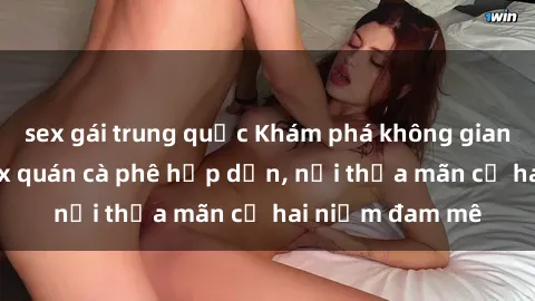 sex gái trung quốc Khám phá không gian độc đáo tại sex quán cà phê hấp dẫn, nơi thỏa mãn cả hai niềm đam mê