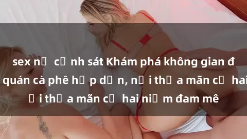 sex nữ cảnh sát Khám phá không gian độc đáo tại sex quán cà phê hấp dẫn, nơi thỏa mãn cả hai niềm đam mê