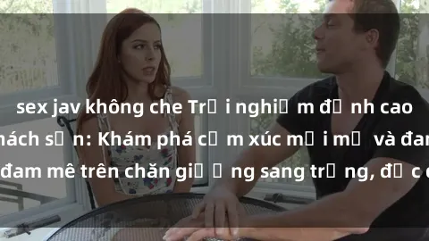 sex jav không che Trải nghiệm đỉnh cao tình yêu tại sex khách sạn: Khám phá cảm xúc mới mẻ và đam mê trên chăn giường sang trọng, độc đáo, không giới hạn.