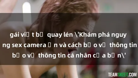 gái việt bị quay lén 'Khám phá nguy cơ của việc sử dụng sex camera ẩn và cách bảo vệ thông tin cá nhân của bạn'